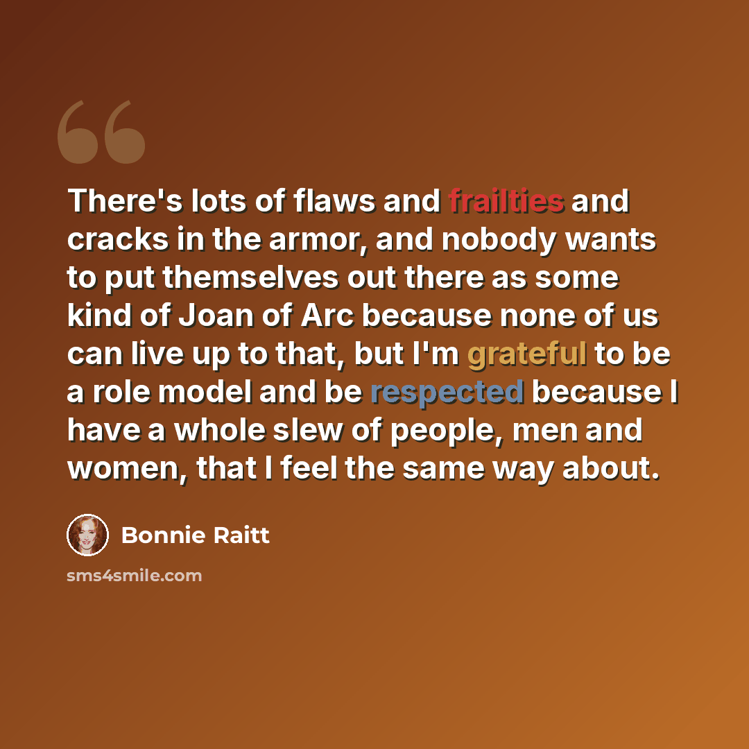 “There's lots of flaws and frailties and cracks in the armor, and nobody wants to put themselves out there as some kind of Joan of Arc because none of us can live up to that, but I'm grateful to be a role model and be respected because I have a whole slew of people, men and women, that I feel the…” quote by Bonnie Raitt