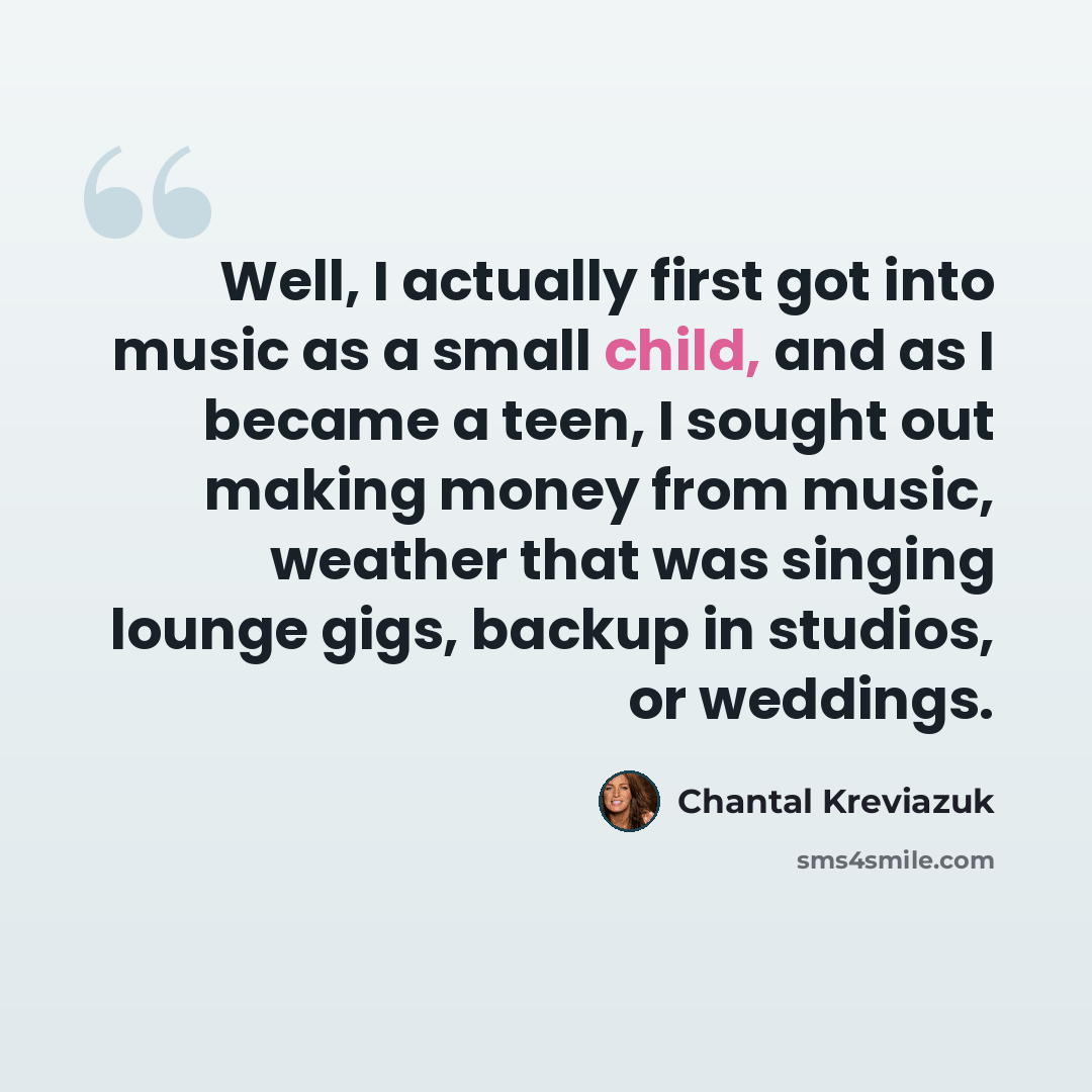 “Well, I actually first got into music as a small child, and as I became a teen, I sought out making money from music, weather that was singing lounge gigs, backup in studios, or weddings.” quote by Chantal Kreviazuk