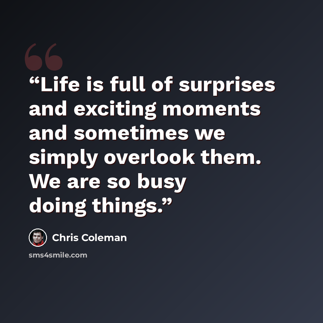 “Life is full of surprises and exciting moments and sometimes we simply overlook them. We are so busy doing things.” quote by Chris Coleman
