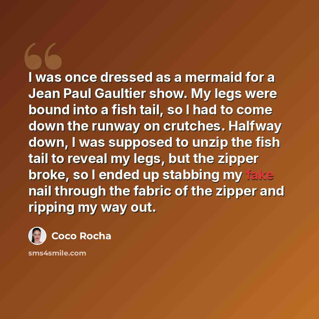“I was once dressed as a mermaid for a Jean Paul Gaultier show. My legs were bound into a fish tail, so I had to come down the runway on crutches. Halfway down, I was supposed to unzip the fish tail to reveal my legs, but the zipper broke, so I ended up stabbing my fake nail through the fabric of…” quote by Coco Rocha