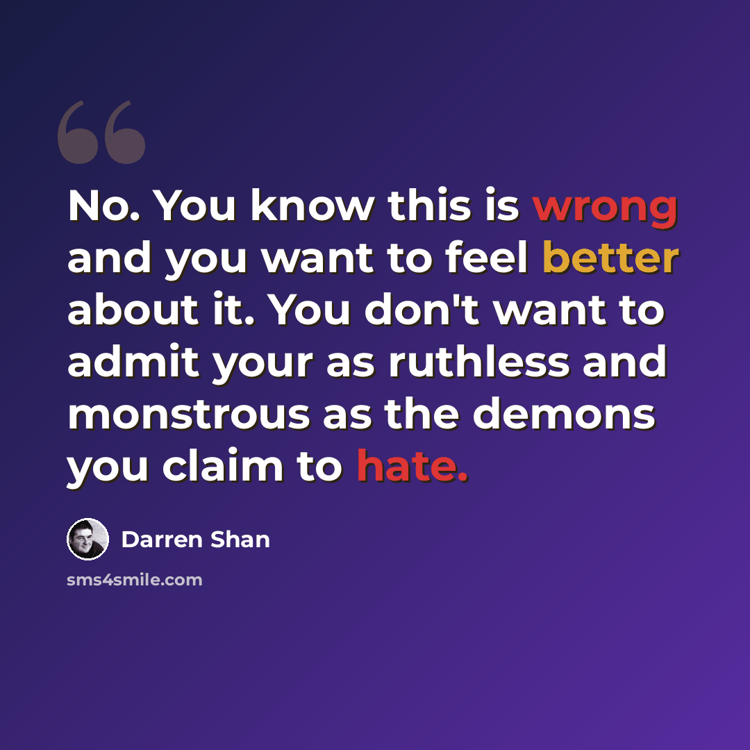 “No. You know this is wrong and you want to feel better about it. You don't want to admit your as ruthless and monstrous as the demons you claim to hate.” quote by Darren Shan