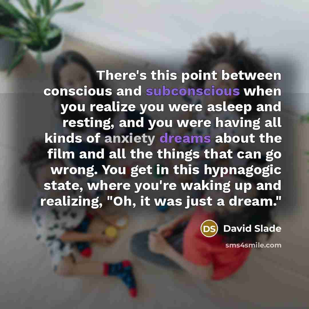 “There's this point between conscious and subconscious when you realize you were asleep and resting, and you were having all kinds of anxiety dreams about the film and all the things that can go wrong. You get in this hypnagogic state, where you're waking up and realizing, "Oh, it was just a dream."” quote by David Slade