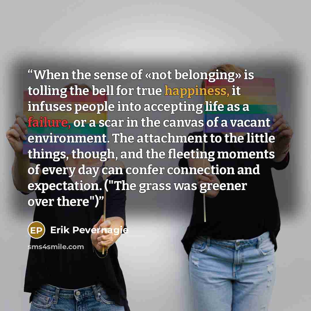 “When the sense of «not belonging» is tolling the bell for true happiness, it infuses people into accepting life as a failure, or a scar in the canvas of a vacant environment. The attachment to the little things, though, and the fleeting moments of every day can confer connection and expectation…” quote by Erik Pevernagie
