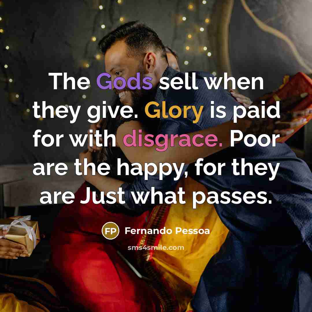 “The Gods sell when they give. Glory is paid for with disgrace. Poor are the happy, for they are Just what passes.” quote by Fernando Pessoa