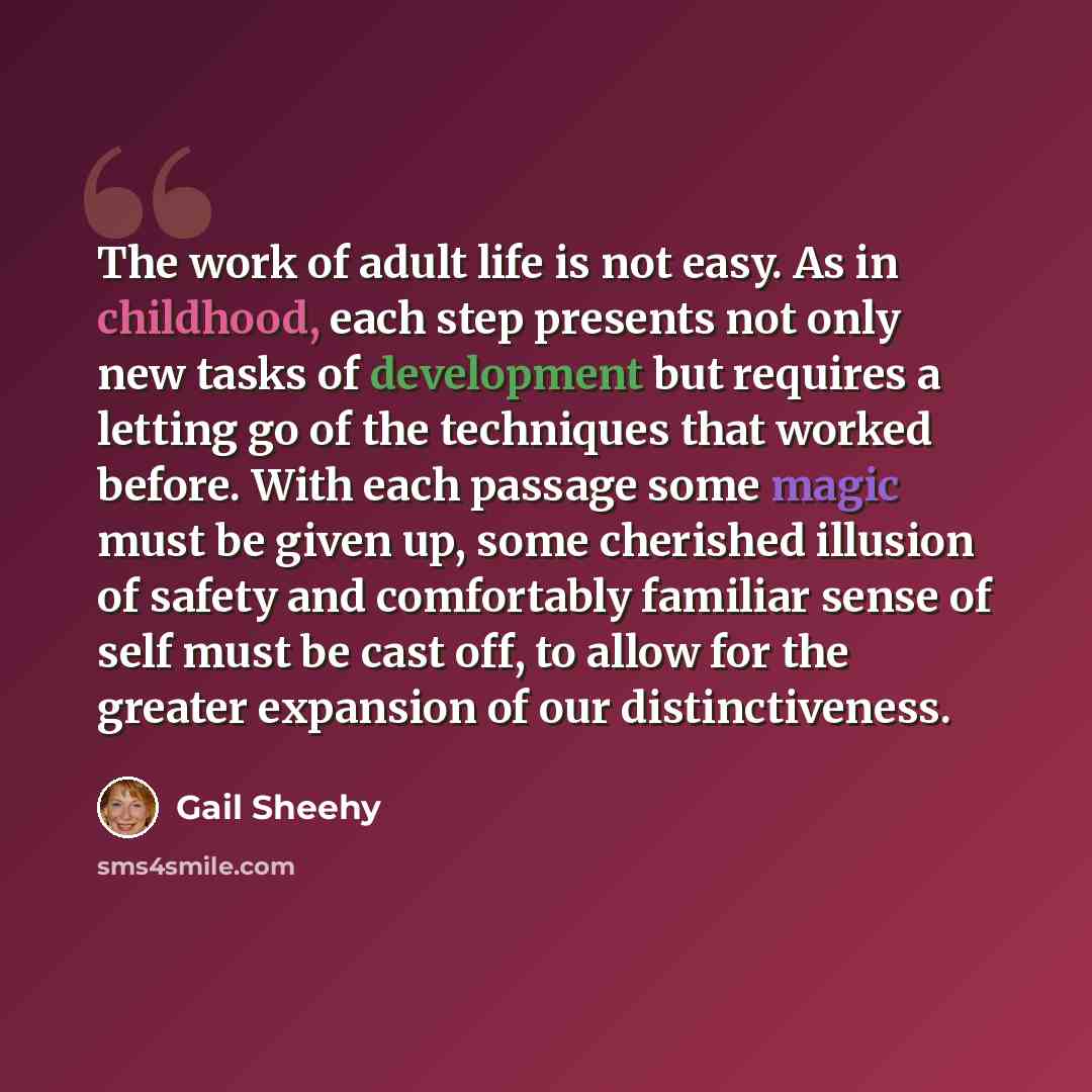 “The work of adult life is not easy. As in childhood, each step presents not only new tasks of development but requires a letting go of the techniques that worked before. With each passage some magic must be given up, some cherished illusion of safety and comfortably familiar sense of self must be…” quote by Gail Sheehy