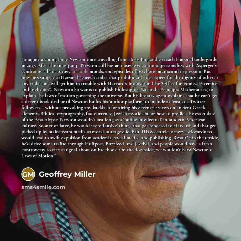 “Imagine a young Isaac Newton time-travelling from 1670s England to teach Harvard undergrads in 2017. After the time-jump, Newton still has an obsessive, paranoid personality, with Asperger’s syndrome, a bad stutter, unstable moods, and episodes of psychotic mania and depression. But now he’s…” quote by Geoffrey Miller