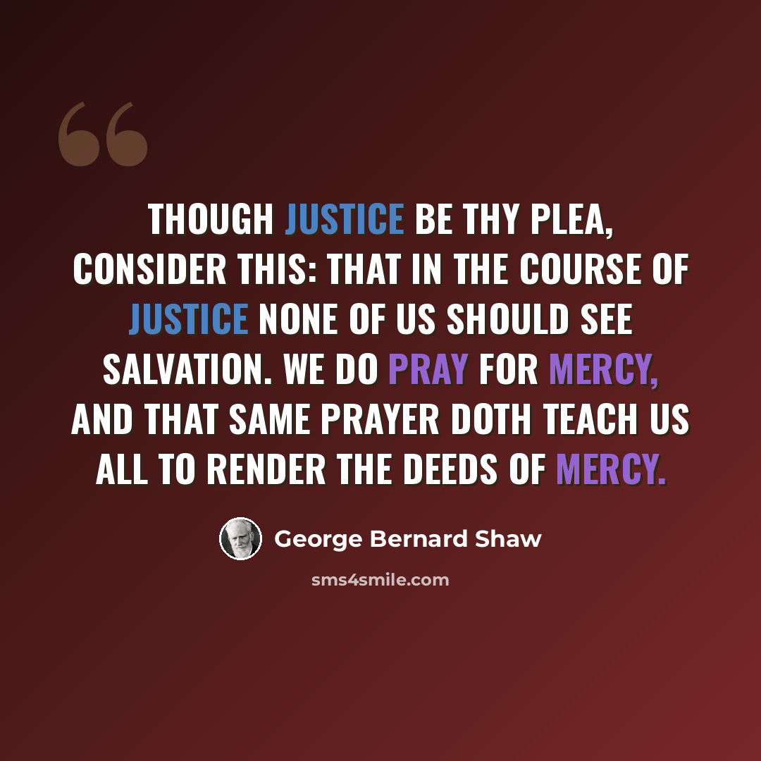 “Though justice be Thy plea, consider this: That in the course of justice none of us should see salvation. We do pray for mercy, And that same prayer doth teach us all to render The deeds of mercy.” quote by George Bernard Shaw