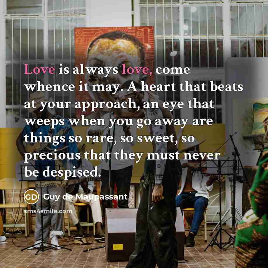 “Love is always love, come whence it may. A heart that beats at your approach, an eye that weeps when you go away are things so rare, so sweet, so precious that they must never be despised.” quote by Guy de Maupassant