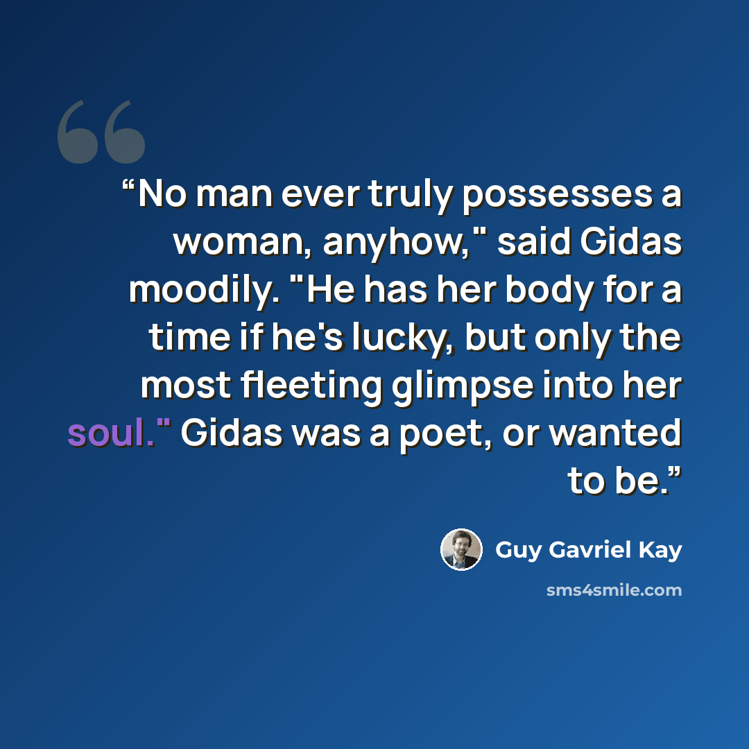 “No man ever truly possesses a woman, anyhow," said Gidas moodily. "He has her body for a time if he's lucky, but only the most fleeting glimpse into her soul." Gidas was a poet, or wanted to be.” quote by Guy Gavriel Kay