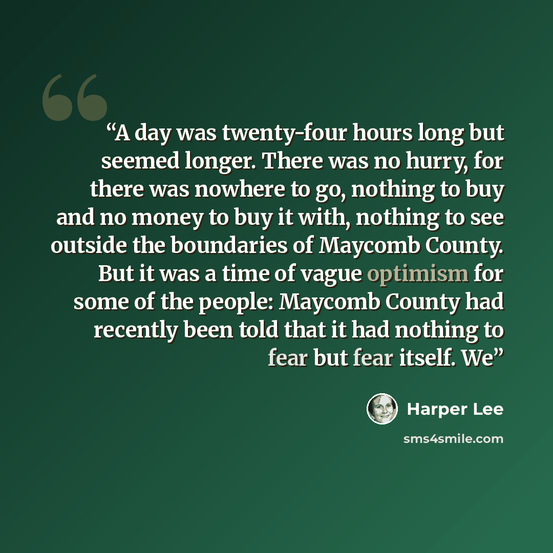 “A day was twenty-four hours long but seemed longer. There was no hurry, for there was nowhere to go, nothing to buy and no money to buy it with, nothing to see outside the boundaries of Maycomb County. But it was a time of vague optimism for some of the people: Maycomb County had recently been…” quote by Harper Lee