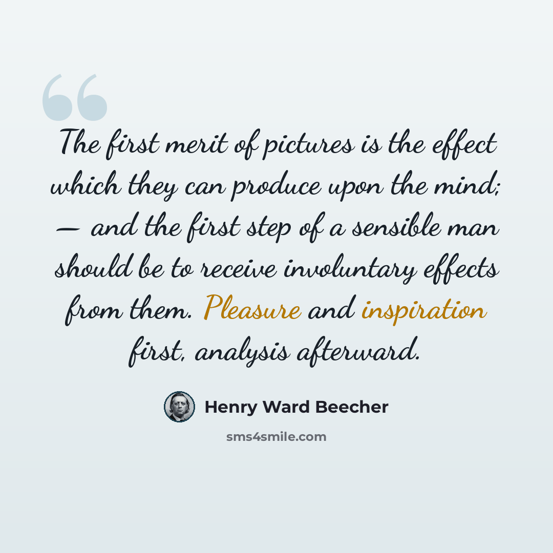 “The first merit of pictures is the effect which they can produce upon the mind; — and the first step of a sensible man should be to receive involuntary effects from them. Pleasure and inspiration first, analysis afterward.” quote by Henry Ward Beecher
