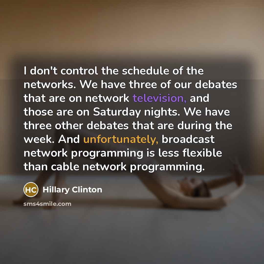 “I don't control the schedule of the networks. We have three of our debates that are on network television, and those are on Saturday nights. We have three other debates that are during the week. And unfortunately, broadcast network programming is less flexible than cable network programming.” quote by Hillary Clinton