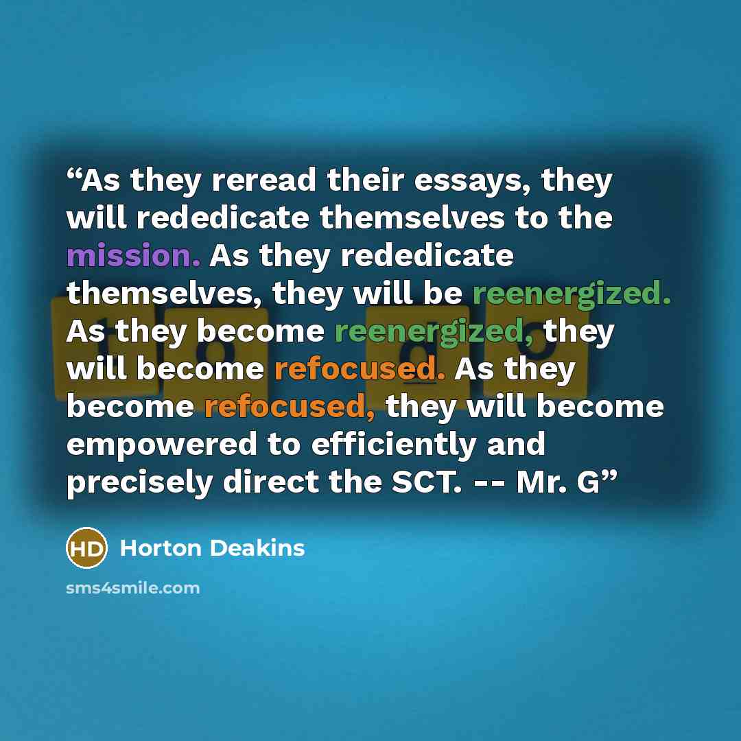 “As they reread their essays, they will rededicate themselves to the mission. As they rededicate themselves, they will be reenergized. As they become reenergized, they will become refocused. As they become refocused, they will become empowered to efficiently and precisely direct the SCT. -- Mr. G” quote by Horton Deakins