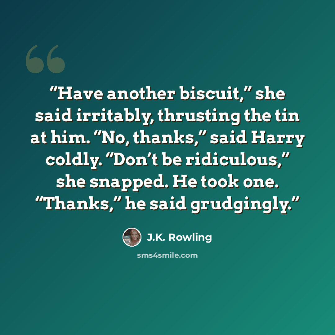 “Have another biscuit,” she said irritably, thrusting the tin at him. “No, thanks,” said Harry coldly. “Don’t be ridiculous,” she snapped. He took one. “Thanks,” he said grudgingly.” quote by J.K. Rowling