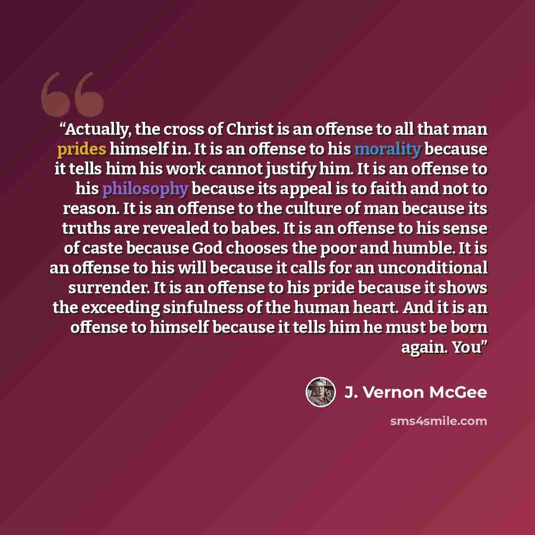 “Actually, the cross of Christ is an offense to all that man prides himself in. It is an offense to his morality because it tells him his work cannot justify him. It is an offense to his philosophy because its appeal is to faith and not to reason. It is an offense to the culture of man because its…” quote by J. Vernon McGee