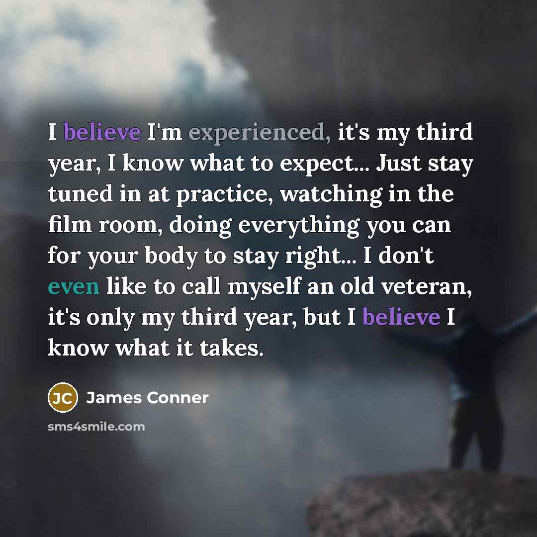 “I believe I'm experienced, it's my third year, I know what to expect... Just stay tuned in at practice, watching in the film room, doing everything you can for your body to stay right... I don't even like to call myself an old veteran, it's only my third year, but I believe I know what it takes.” quote by James Conner
