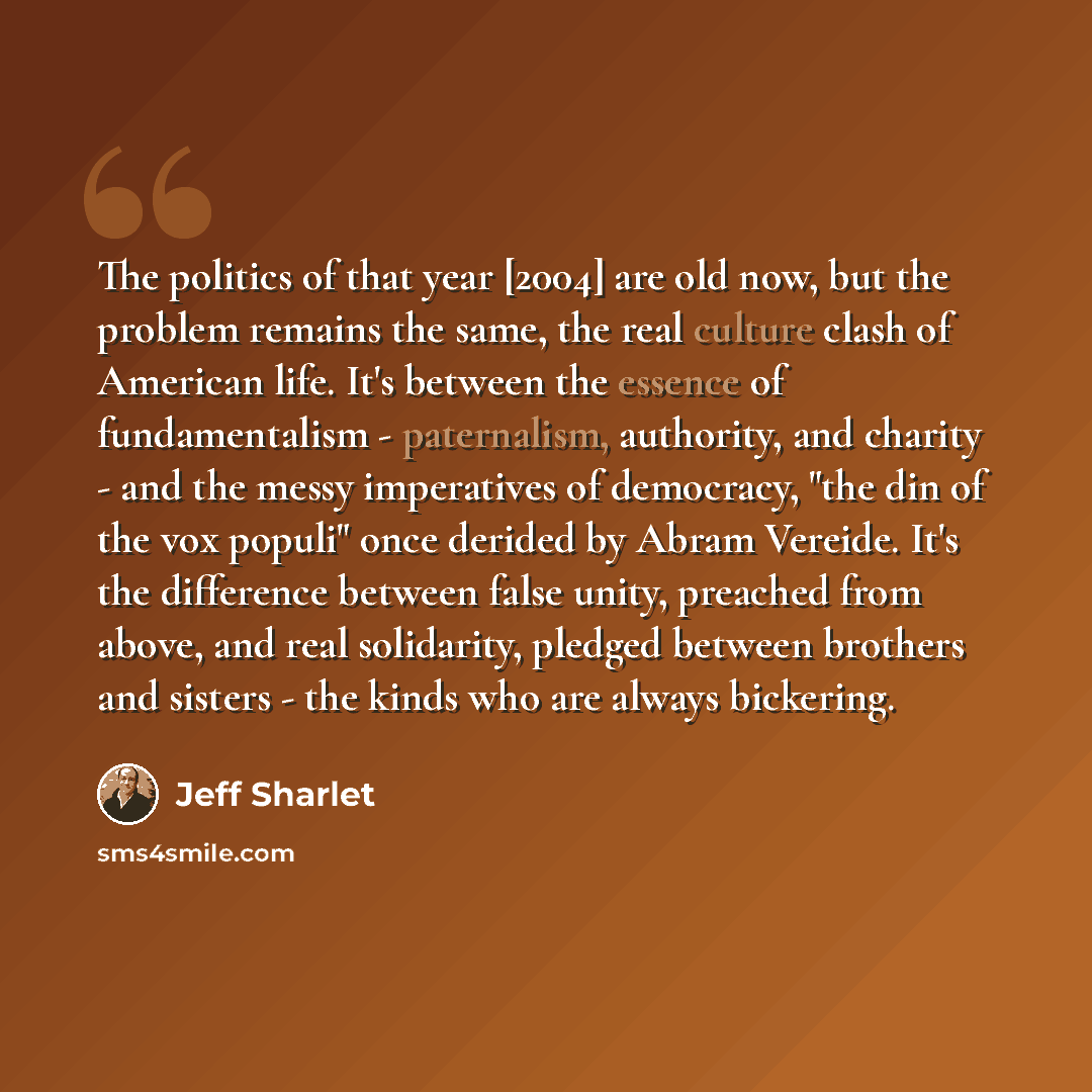 “The politics of that year [2004] are old now, but the problem remains the same, the real culture clash of American life. It's between the essence of fundamentalism - paternalism, authority, and charity - and the messy imperatives of democracy, "the din of the vox populi" once derided by Abram…” quote by Jeff Sharlet