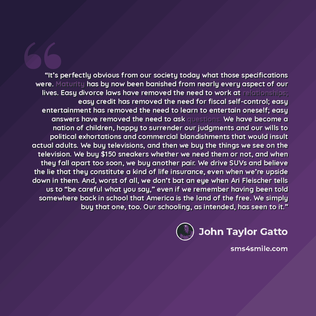 “It’s perfectly obvious from our society today what those specifications were. Maturity has by now been banished from nearly every aspect of our lives. Easy divorce laws have removed the need to work at relationships; easy credit has removed the need for fiscal self-control; easy entertainment has…” quote by john taylor gatto