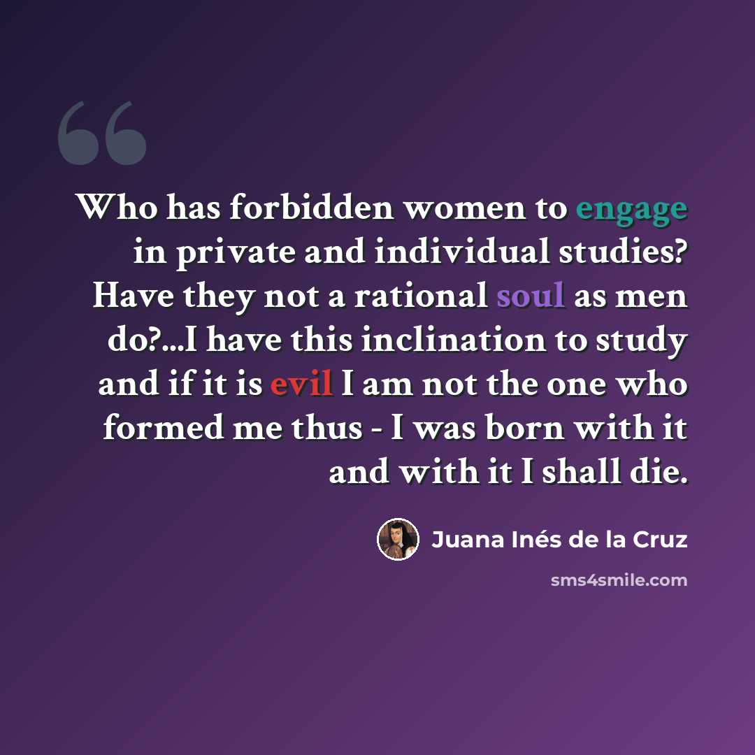 “Who has forbidden women to engage in private and individual studies? Have they not a rational soul as men do?...I have this inclination to study and if it is evil I am not the one who formed me thus - I was born with it and with it I shall die.” quote by Juana Inés de la Cruz