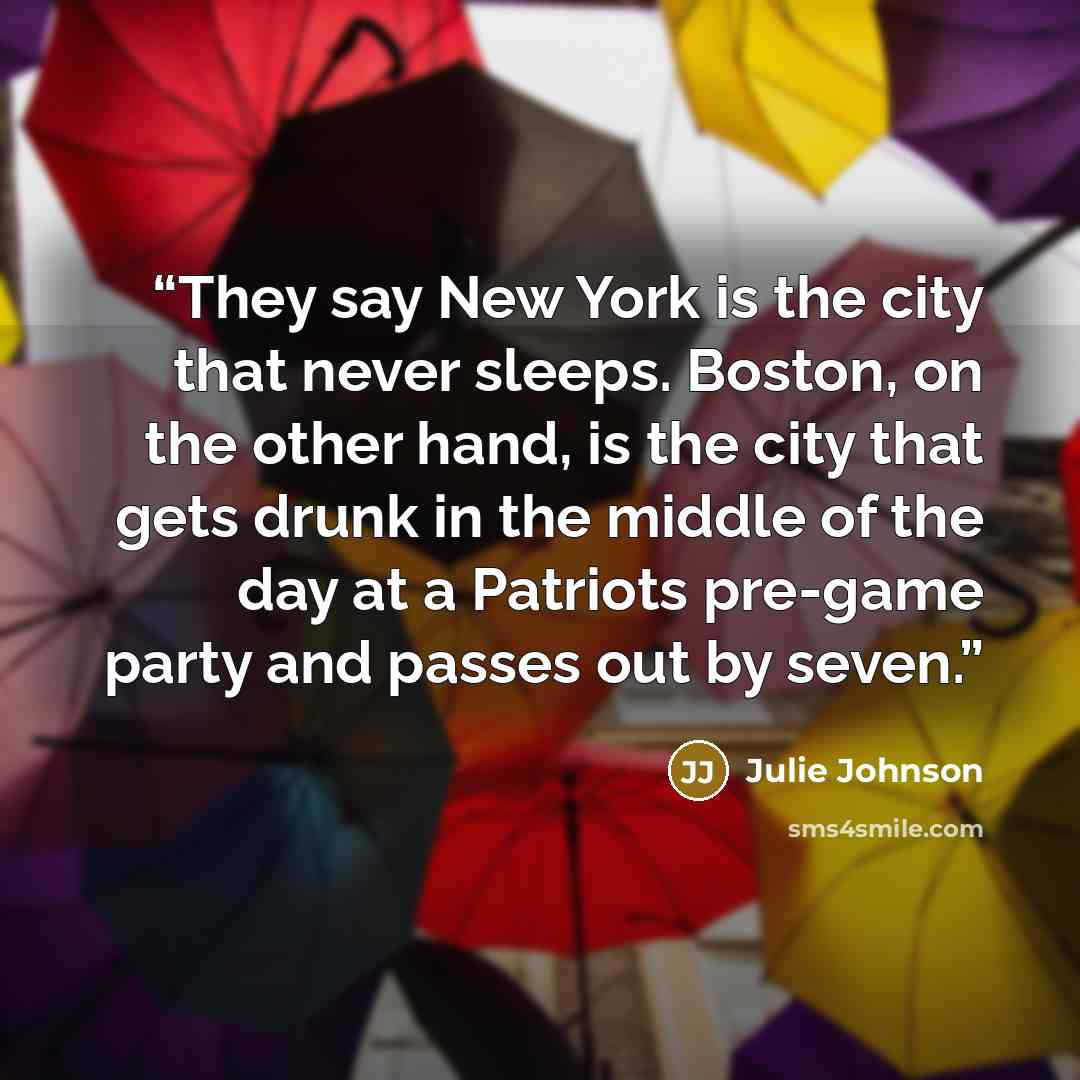 “They say New York is the city that never sleeps. Boston, on the other hand, is the city that gets drunk in the middle of the day at a Patriots pre-game party and passes out by seven.” quote by Julie Johnson