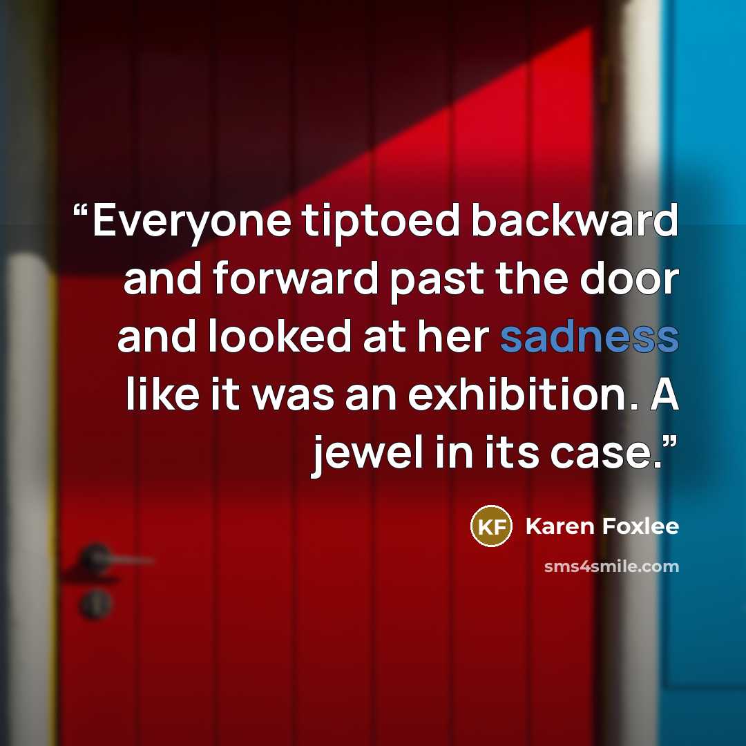 “Everyone tiptoed backward and forward past the door and looked at her sadness like it was an exhibition. A jewel in its case.” quote by Karen Foxlee