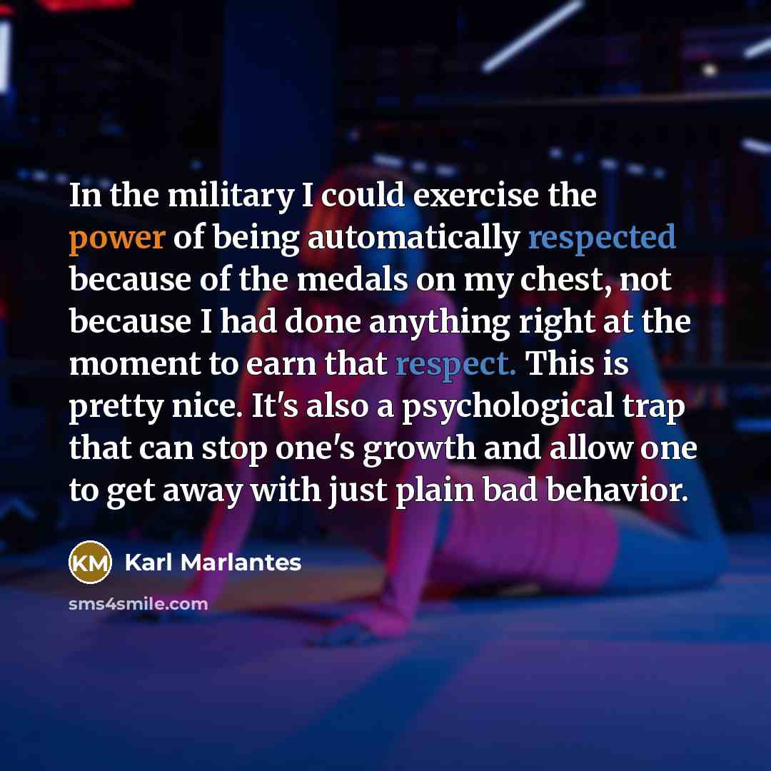 “In the military I could exercise the power of being automatically respected because of the medals on my chest, not because I had done anything right at the moment to earn that respect. This is pretty nice. It's also a psychological trap that can stop one's growth and allow one to get away with…” quote by Karl Marlantes