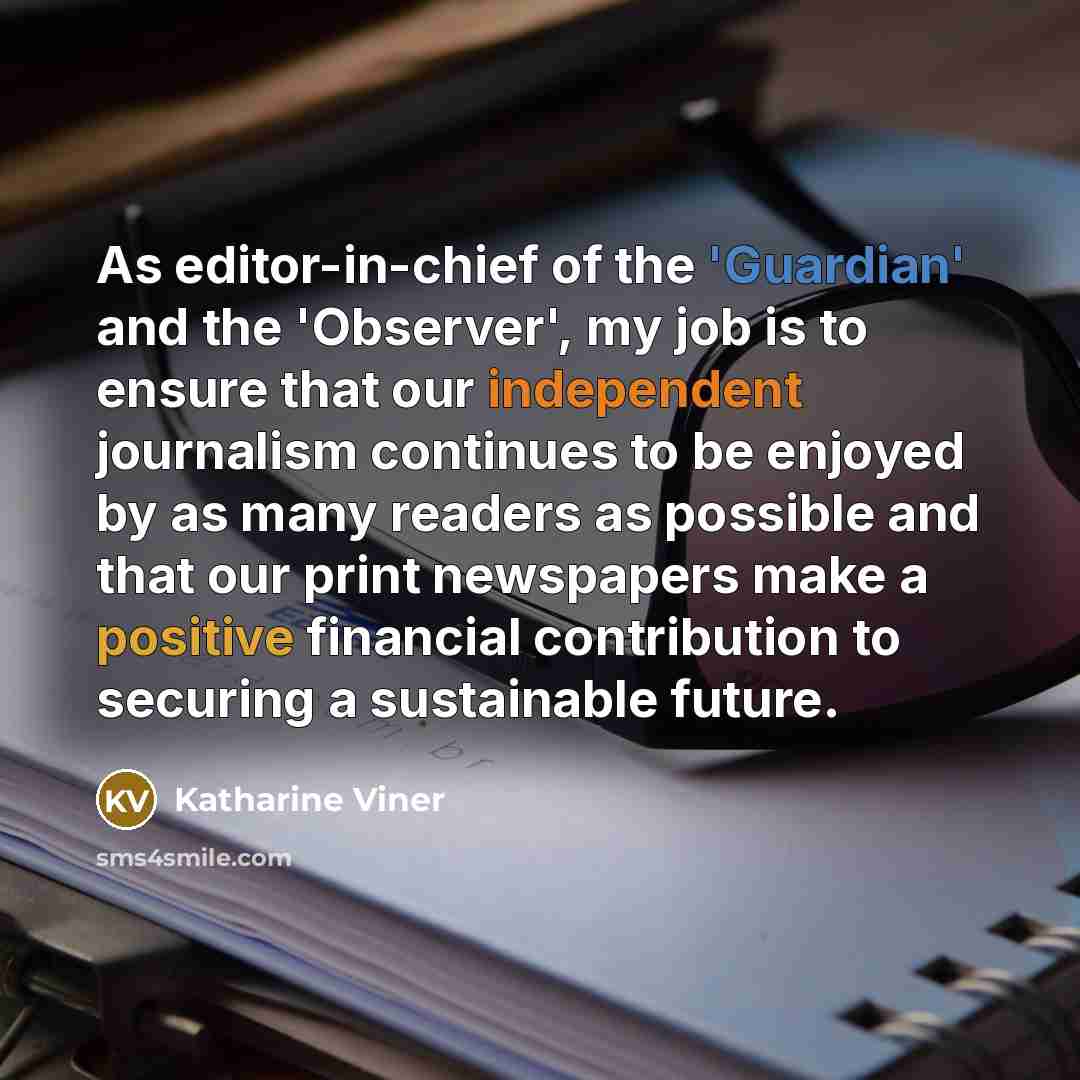 “As editor-in-chief of the 'Guardian' and the 'Observer', my job is to ensure that our independent journalism continues to be enjoyed by as many readers as possible and that our print newspapers make a positive financial contribution to securing a sustainable future.” quote by Katharine Viner