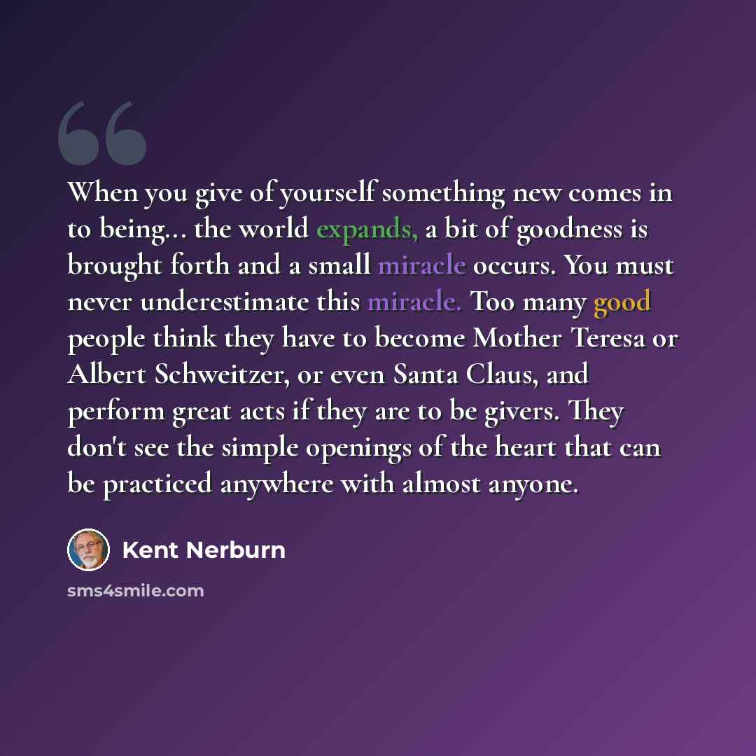 “When you give of yourself something new comes in to being... the world expands, a bit of goodness is brought forth and a small miracle occurs. You must never underestimate this miracle. Too many good people think they have to become Mother Teresa or Albert Schweitzer, or even Santa Claus, and…” quote by Kent Nerburn