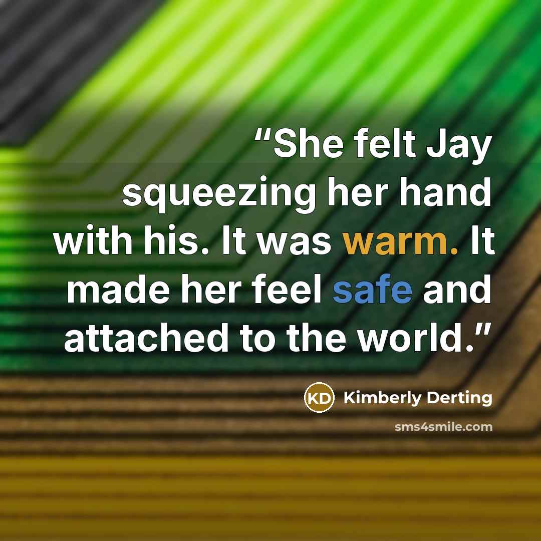 “She felt Jay squeezing her hand with his. It was warm. It made her feel safe and attached to the world.” quote by Kimberly Derting