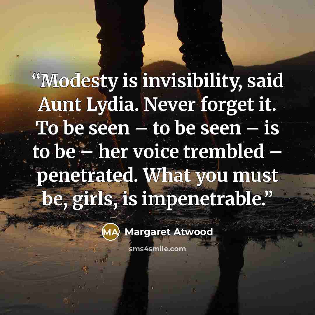 “Modesty is invisibility, said Aunt Lydia. Never forget it. To be seen – to be seen – is to be – her voice trembled – penetrated. What you must be, girls, is impenetrable.” quote by Margaret Atwood