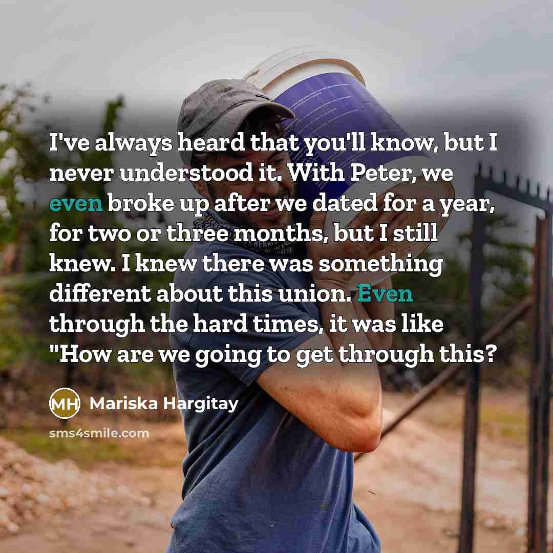 “I've always heard that you'll know, but I never understood it. With Peter, we even broke up after we dated for a year, for two or three months, but I still knew. I knew there was something different about this union. Even through the hard times, it was like "How are we going to get through this?” quote by Mariska Hargitay