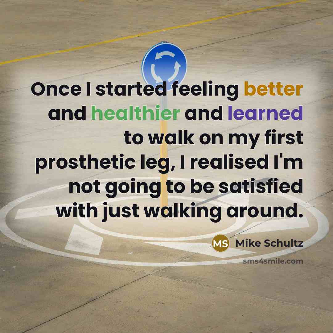“Once I started feeling better and healthier and learned to walk on my first prosthetic leg, I realised I'm not going to be satisfied with just walking around.” quote by Mike Schultz