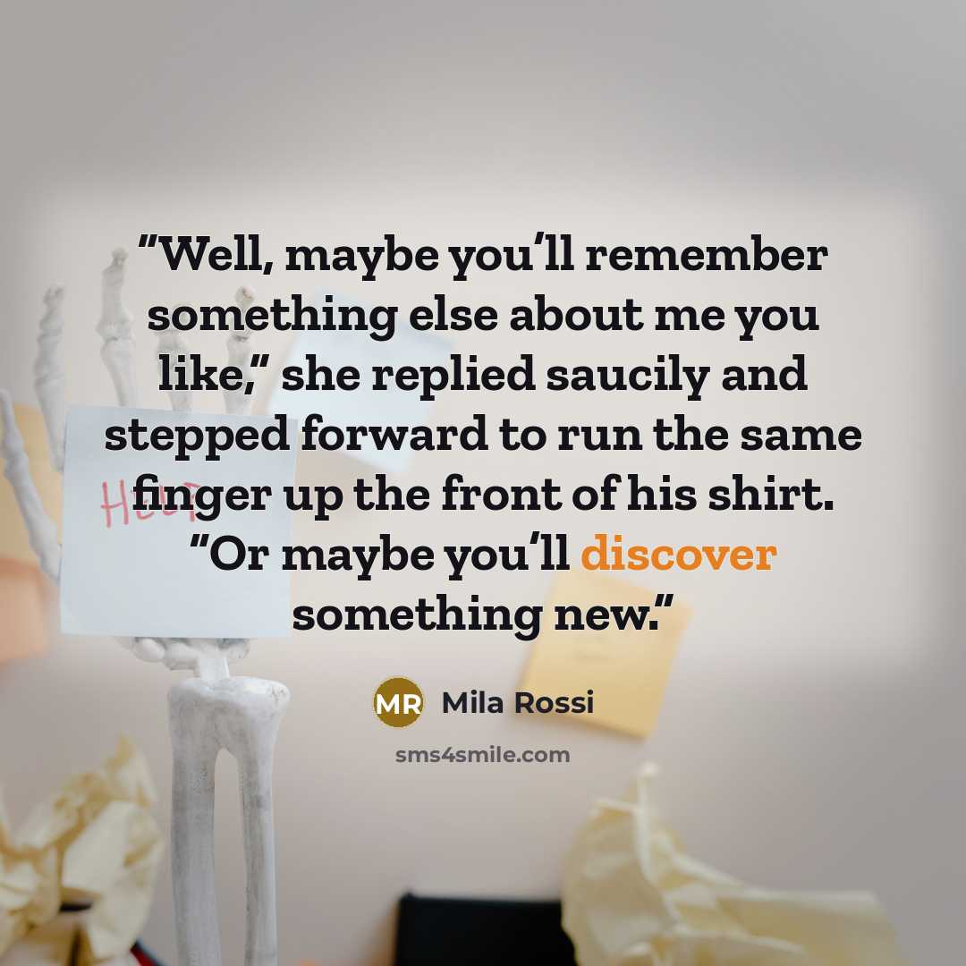 “Well, maybe you’ll remember something else about me you like,” she replied saucily and stepped forward to run the same finger up the front of his shirt. “Or maybe you’ll discover something new.” quote by Mila Rossi
