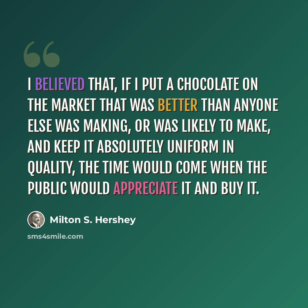 “I believed that, if I put a chocolate on the market that was better than anyone else was making, or was likely to make, and keep it absolutely uniform in quality, the time would come when the public would appreciate it and buy it.” quote by Milton S. Hershey