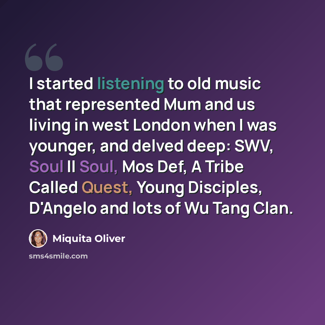“I started listening to old music that represented Mum and us living in west London when I was younger, and delved deep: SWV, Soul II Soul, Mos Def, A Tribe Called Quest, Young Disciples, D'Angelo and lots of Wu Tang Clan.” quote by Miquita Oliver