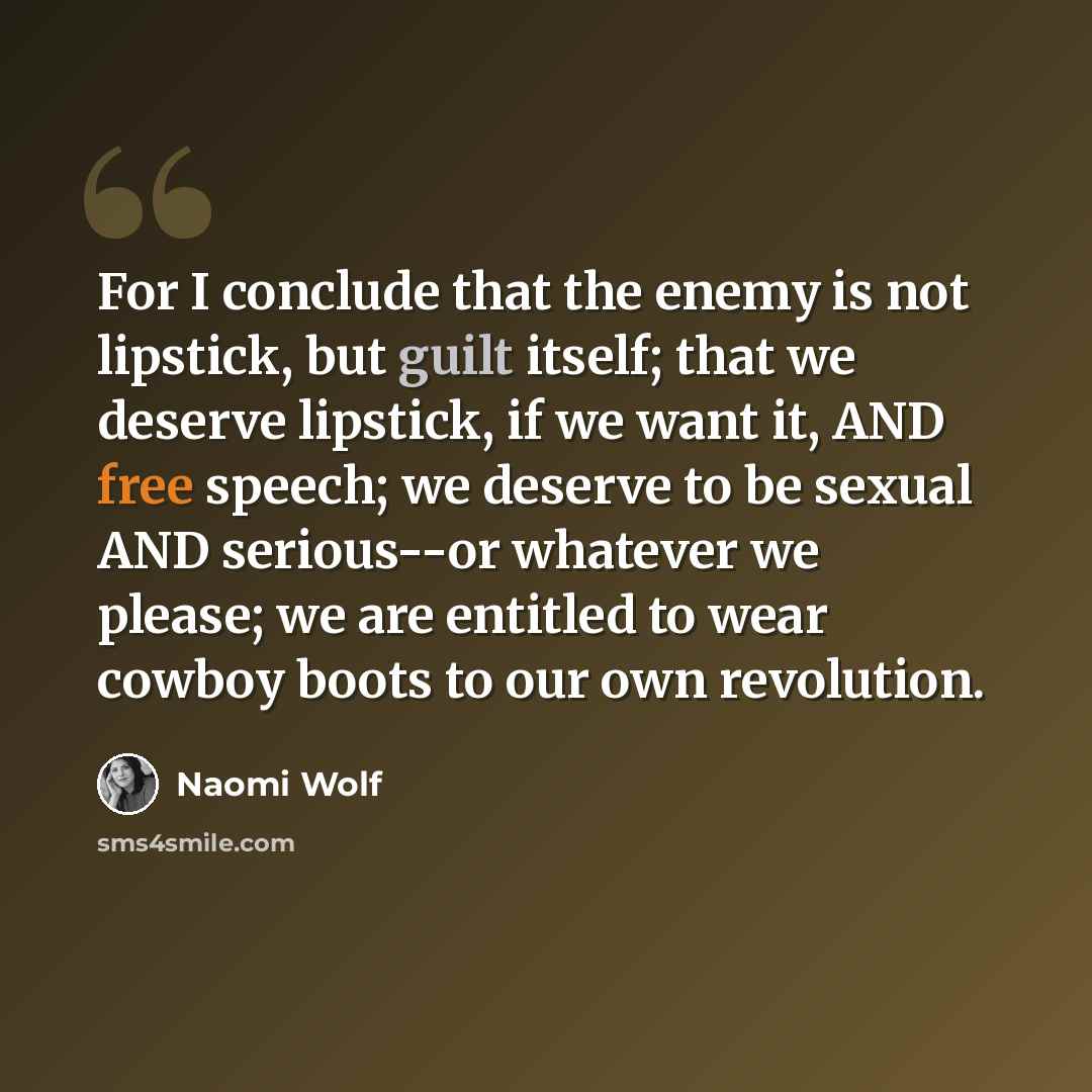 “For I conclude that the enemy is not lipstick, but guilt itself; that we deserve lipstick, if we want it, AND free speech; we deserve to be sexual AND serious--or whatever we please; we are entitled to wear cowboy boots to our own revolution.” quote by Naomi Wolf