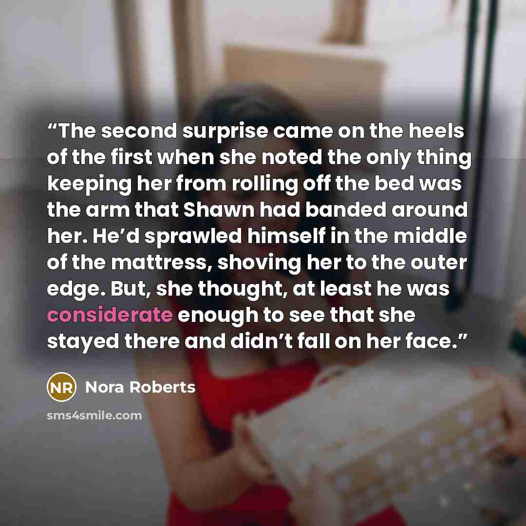 “The second surprise came on the heels of the first when she noted the only thing keeping her from rolling off the bed was the arm that Shawn had banded around her. He’d sprawled himself in the middle of the mattress, shoving her to the outer edge. But, she thought, at least he was considerate…” quote by Nora Roberts