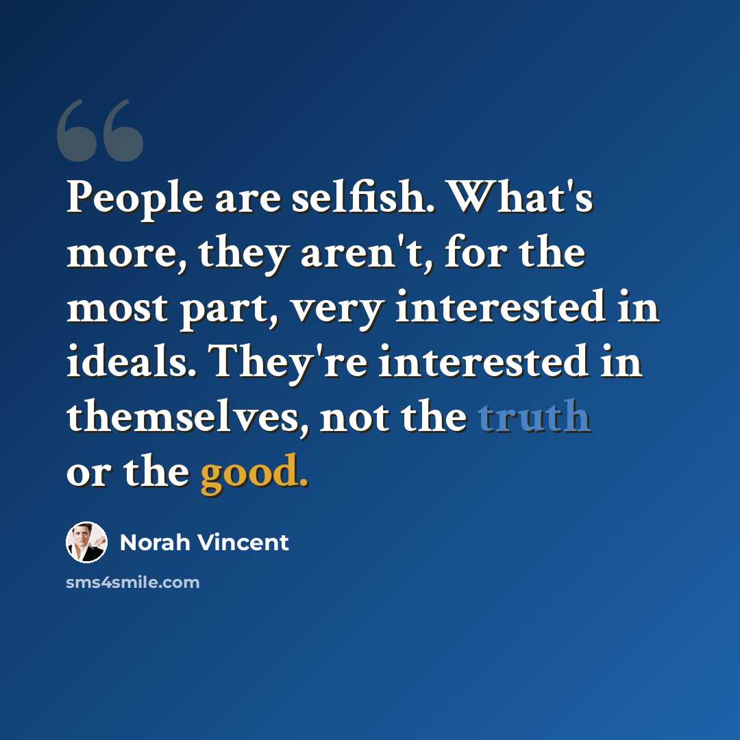 “People are selfish. What's more, they aren't, for the most part, very interested in ideals. They're interested in themselves, not the truth or the good.” quote by Norah Vincent