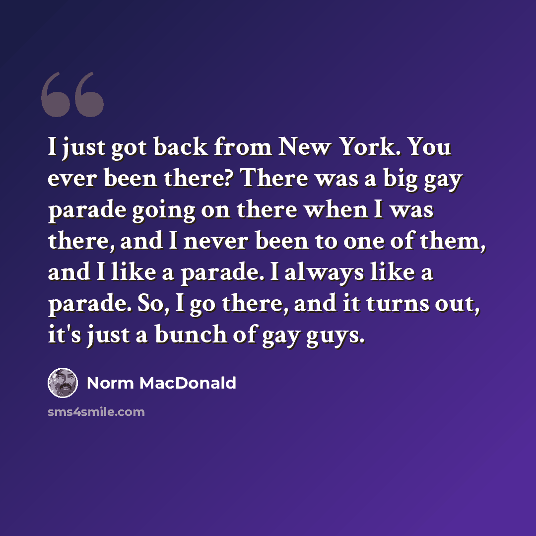 “I just got back from New York. You ever been there? There was a big gay parade going on there when I was there, and I never been to one of them, and I like a parade. I always like a parade. So, I go there, and it turns out, it's just a bunch of gay guys.” quote by Norm MacDonald