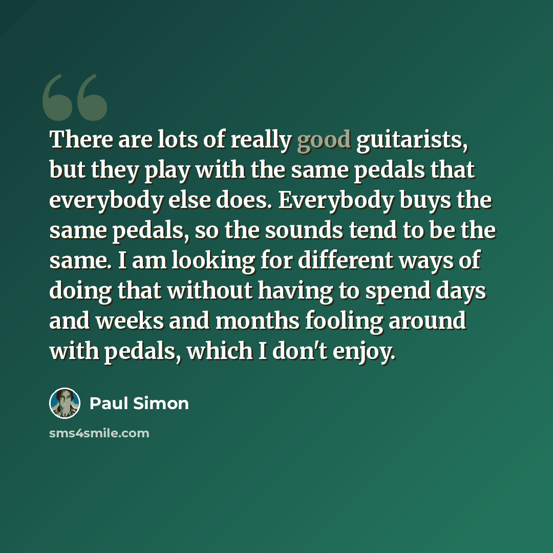 “There are lots of really good guitarists, but they play with the same pedals that everybody else does. Everybody buys the same pedals, so the sounds tend to be the same. I am looking for different ways of doing that without having to spend days and weeks and months fooling around with pedals…” quote by Paul Simon