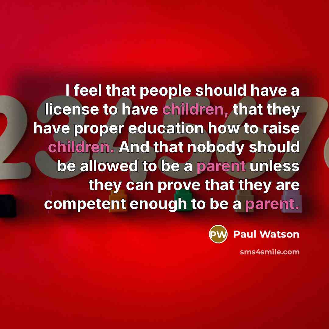 “I feel that people should have a license to have children, that they have proper education how to raise children. And that nobody should be allowed to be a parent unless they can prove that they are competent enough to be a parent.” quote by Paul Watson