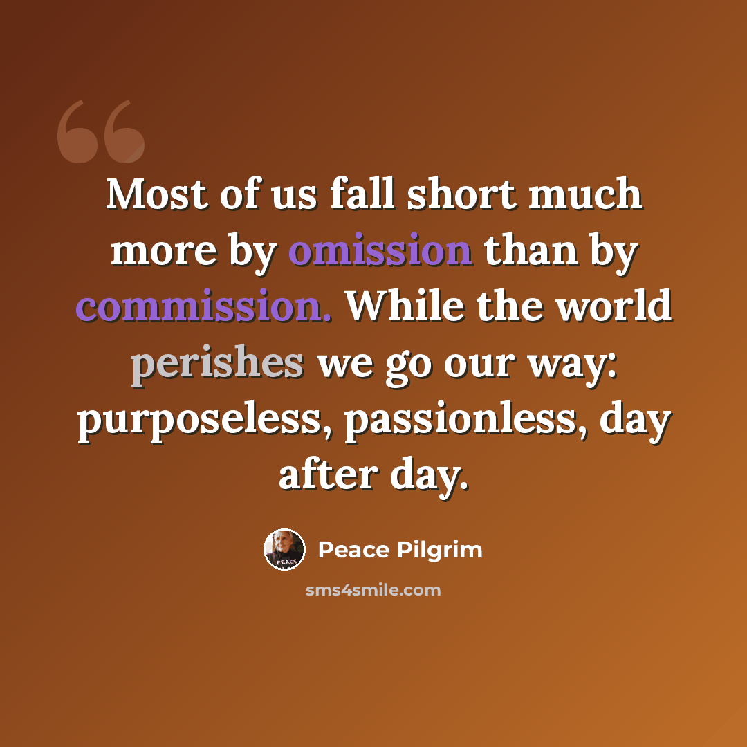“Most of us fall short much more by omission than by commission. While the world perishes we go our way: purposeless, passionless, day after day.” quote by Peace Pilgrim