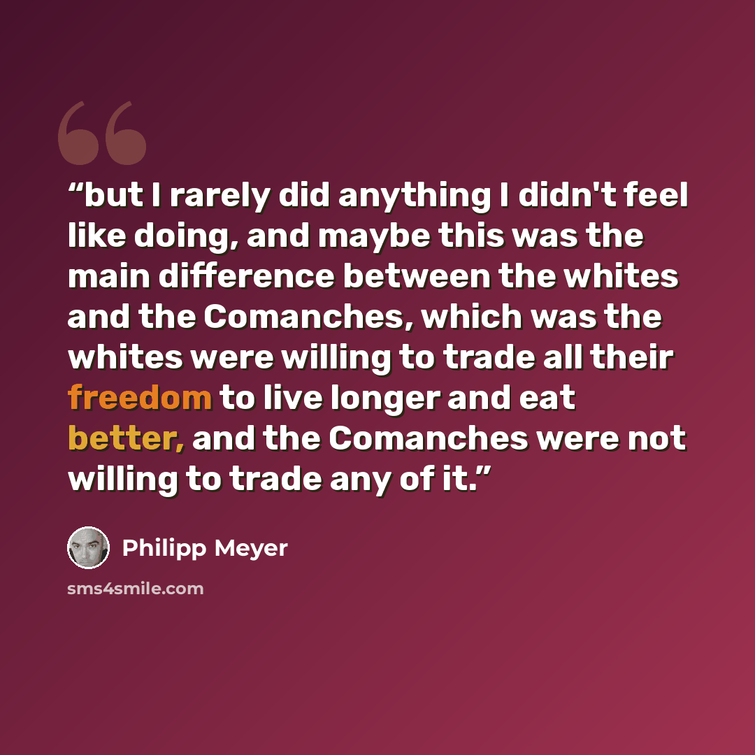 “but I rarely did anything I didn't feel like doing, and maybe this was the main difference between the whites and the Comanches, which was the whites were willing to trade all their freedom to live longer and eat better, and the Comanches were not willing to trade any of it.” quote by Philipp Meyer