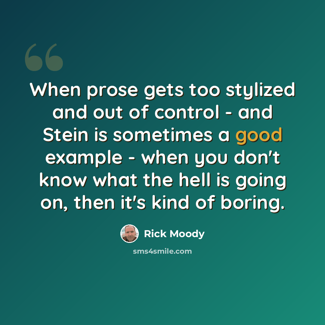 “When prose gets too stylized and out of control - and Stein is sometimes a good example - when you don't know what the hell is going on, then it's kind of boring.” quote by Rick Moody
