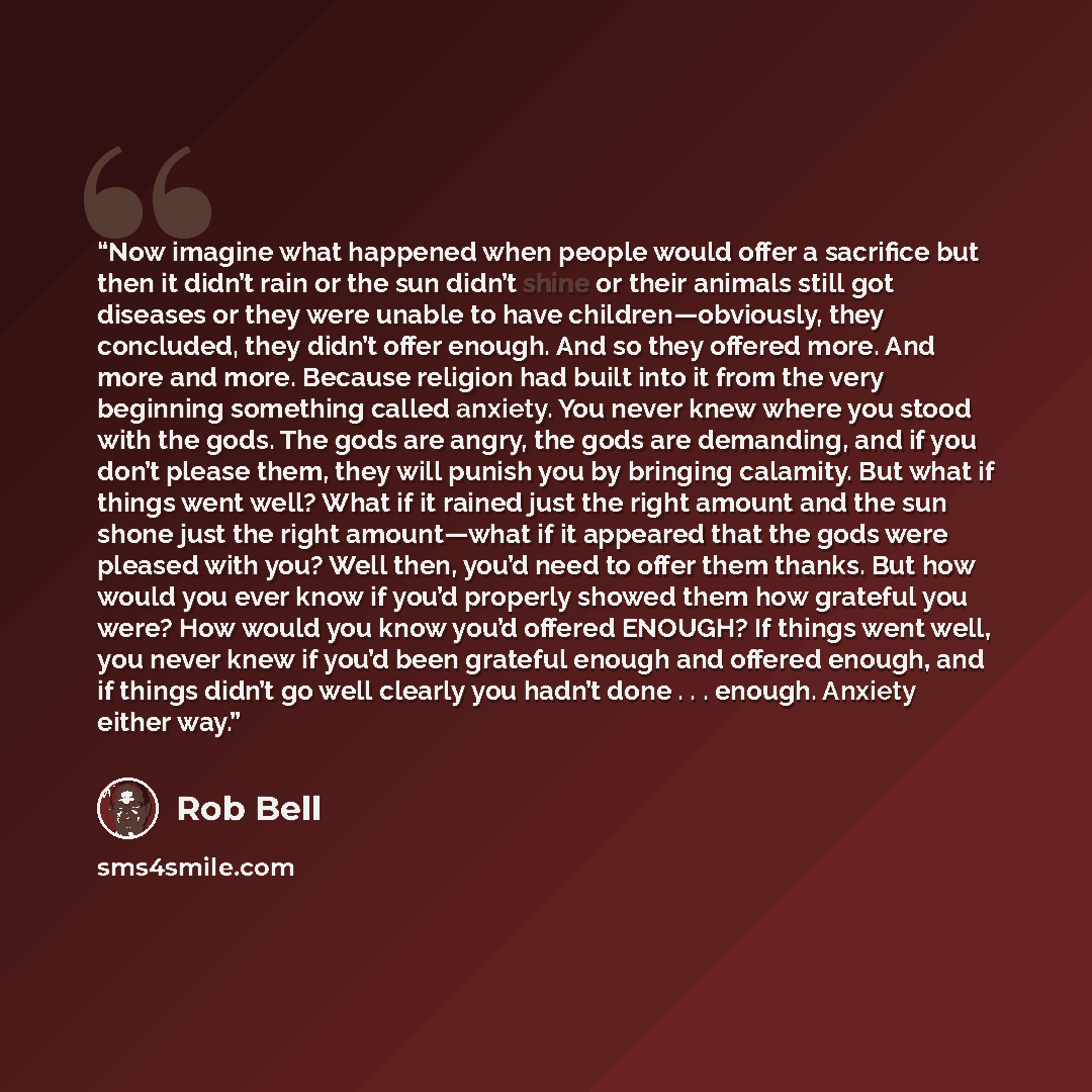 “Now imagine what happened when people would offer a sacrifice but then it didn’t rain or the sun didn’t shine or their animals still got diseases or they were unable to have children—obviously, they concluded, they didn’t offer enough. And so they offered more. And more and more. Because religion…” quote by Rob Bell
