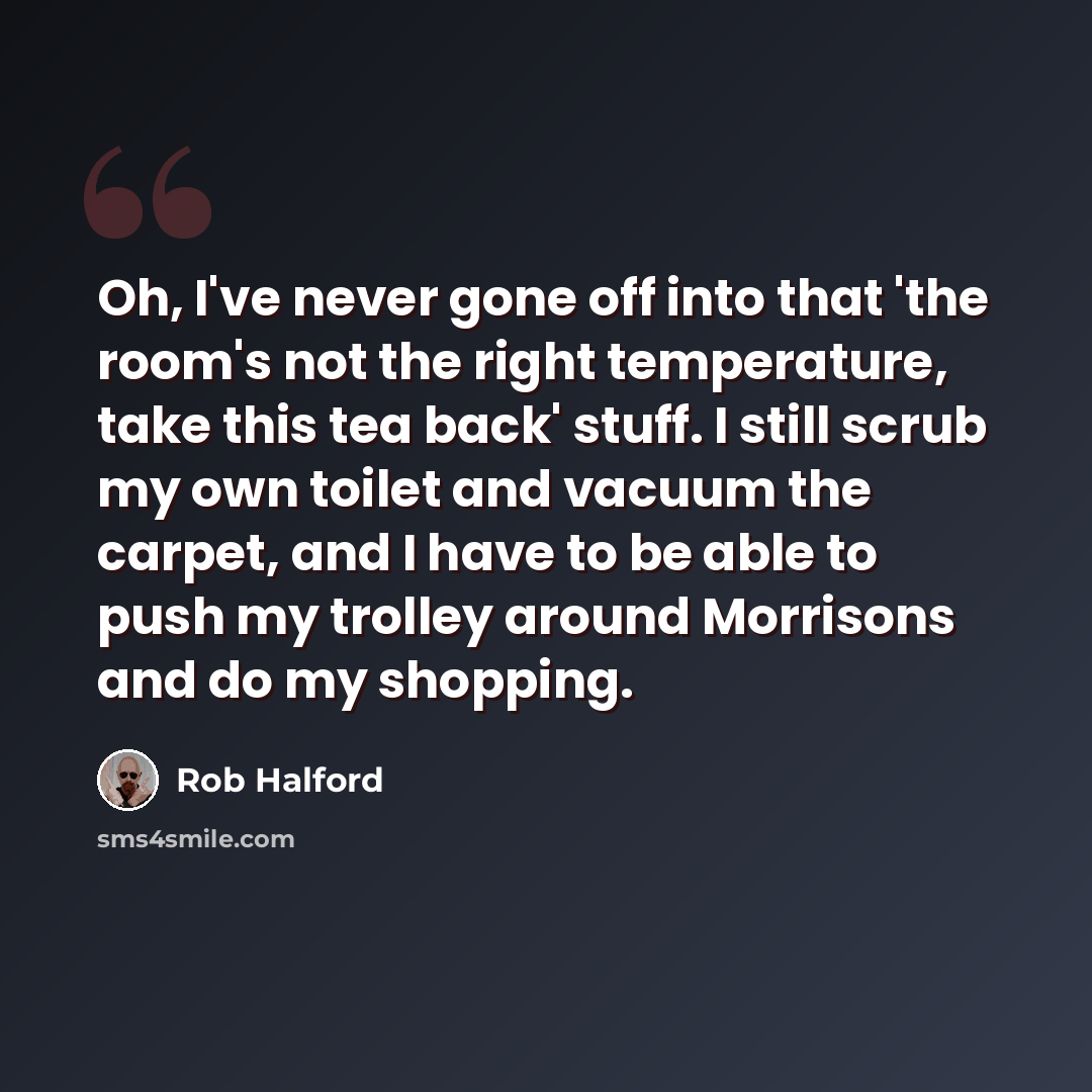 “Oh, I've never gone off into that 'the room's not the right temperature, take this tea back' stuff. I still scrub my own toilet and vacuum the carpet, and I have to be able to push my trolley around Morrisons and do my shopping.” quote by Rob Halford