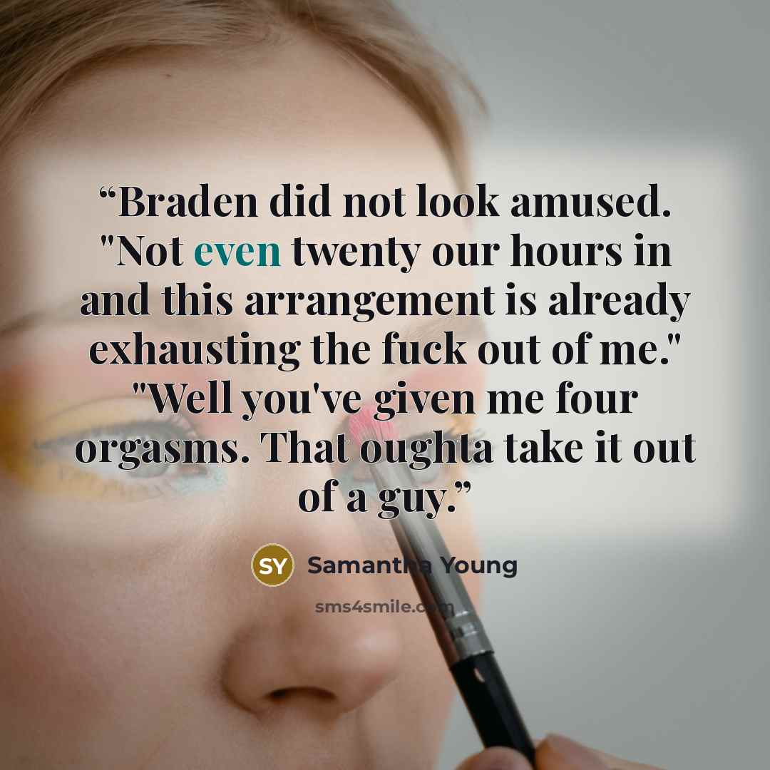 “Braden did not look amused. "Not even twenty our hours in and this arrangement is already exhausting the fuck out of me." "Well you've given me four orgasms. That oughta take it out of a guy.” quote by Samantha Young
