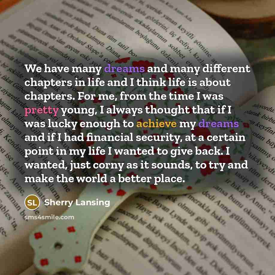 “We have many dreams and many different chapters in life and I think life is about chapters. For me, from the time I was pretty young, I always thought that if I was lucky enough to achieve my dreams and if I had financial security, at a certain point in my life I wanted to give back. I wanted…” quote by Sherry Lansing