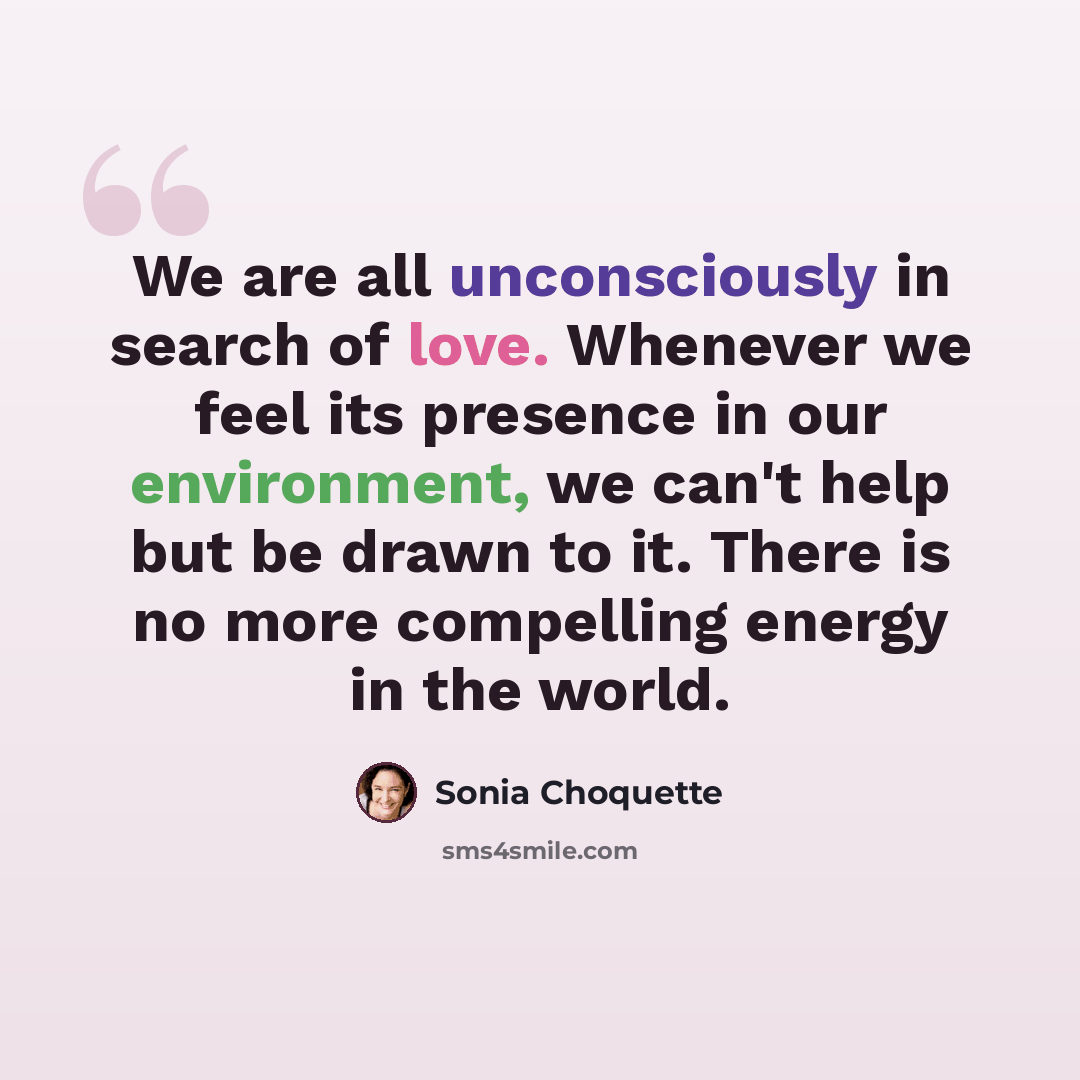 “We are all unconsciously in search of love. Whenever we feel its presence in our environment, we can't help but be drawn to it. There is no more compelling energy in the world.” quote by Sonia Choquette