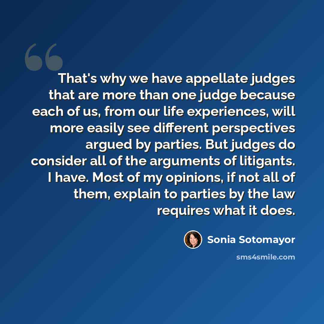 “That's why we have appellate judges that are more than one judge because each of us, from our life experiences, will more easily see different perspectives argued by parties. But judges do consider all of the arguments of litigants. I have. Most of my opinions, if not all of them, explain to…” quote by Sonia Sotomayor